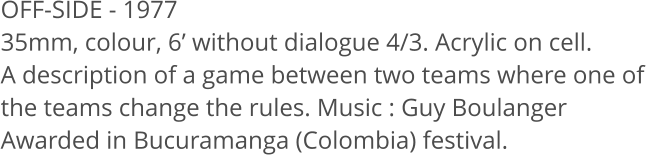 OFF-SIDE - 1977  35mm, colour, 6’ without dialogue 4/3. Acrylic on cell. A description of a game between two teams where one of the teams change the rules. Music : Guy Boulanger Awarded in Bucuramanga (Colombia) festival.