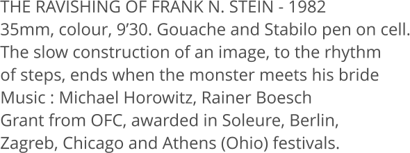 THE RAVISHING OF FRANK N. STEIN - 1982 35mm, colour, 9’30. Gouache and Stabilo pen on cell. The slow construction of an image, to the rhythm  of steps, ends when the monster meets his bride Music : Michael Horowitz, Rainer Boesch Grant from OFC, awarded in Soleure, Berlin,  Zagreb, Chicago and Athens (Ohio) festivals.