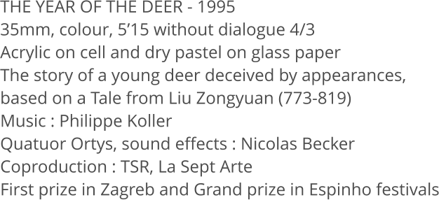THE YEAR OF THE DEER - 1995 35mm, colour, 5’15 without dialogue 4/3 Acrylic on cell and dry pastel on glass paper The story of a young deer deceived by appearances,  based on a Tale from Liu Zongyuan (773-819) Music : Philippe Koller Quatuor Ortys, sound effects : Nicolas Becker Coproduction : TSR, La Sept Arte First prize in Zagreb and Grand prize in Espinho festivals