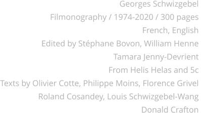 Georges Schwizgebel Filmonography / 1974-2020 / 300 pages French, English Edited by Stéphane Bovon, William Henne Tamara Jenny-Devrient From Helis Helas and 5c Texts by Olivier Cotte, Philippe Moins, Florence Grivel  Roland Cosandey, Louis Schwizgebel-Wang Donald Crafton
