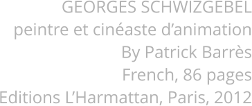GEORGES SCHWIZGEBEL peintre et cinéaste d’animation By Patrick Barrès French, 86 pages Editions L’Harmattan, Paris, 2012