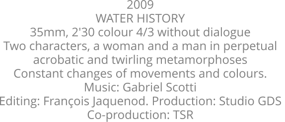 2009  WATER HISTORY  35mm, 2'30 colour 4/3 without dialogue  Two characters, a woman and a man in perpetual  acrobatic and twirling metamorphoses  Constant changes of movements and colours.  Music: Gabriel Scotti  Editing: François Jaquenod. Production: Studio GDS  Co-production: TSR