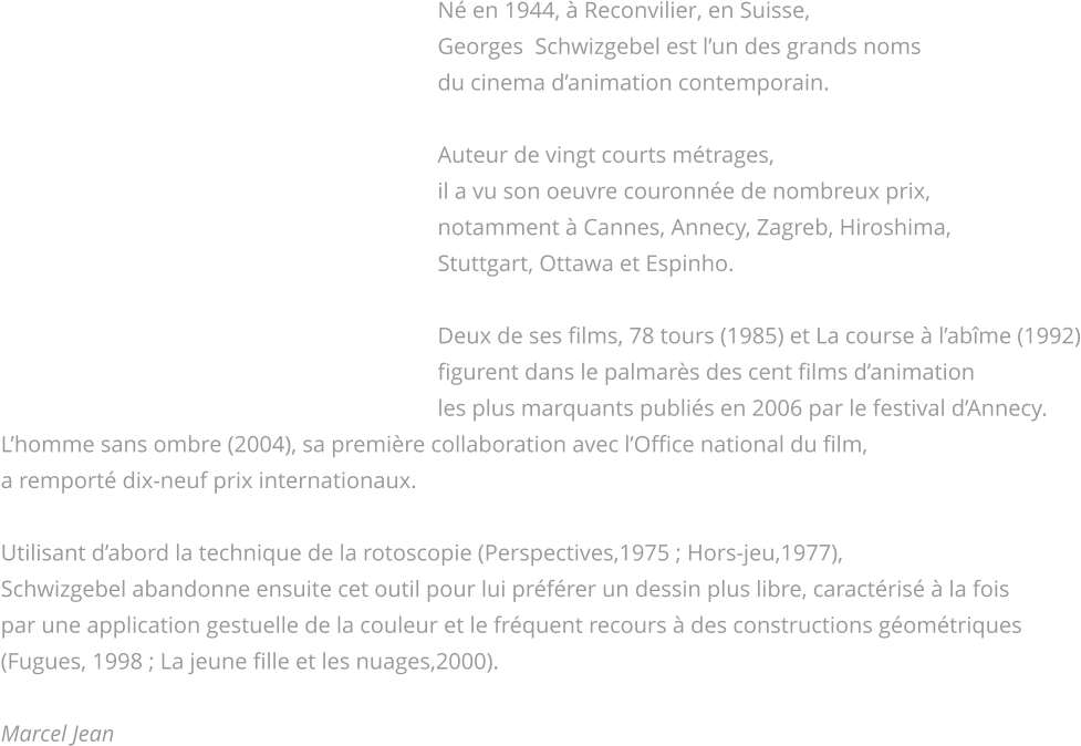Né en 1944, à Reconvilier, en Suisse,                                                                             Georges  Schwizgebel est l’un des grands noms                                                                             du cinema d’animation contemporain.                                                                              Auteur de vingt courts métrages,                                                                             il a vu son oeuvre couronnée de nombreux prix,                                                                             notamment à Cannes, Annecy, Zagreb, Hiroshima,                                                                             Stuttgart, Ottawa et Espinho.                                                                              Deux de ses films, 78 tours (1985) et La course à l’abîme (1992)                                                                             figurent dans le palmarès des cent films d’animation                                                                             les plus marquants publiés en 2006 par le festival d’Annecy. L’homme sans ombre (2004), sa première collaboration avec l’Office national du film, a remporté dix-neuf prix internationaux.  Utilisant d’abord la technique de la rotoscopie (Perspectives,1975 ; Hors-jeu,1977), Schwizgebel abandonne ensuite cet outil pour lui préférer un dessin plus libre, caractérisé à la fois par une application gestuelle de la couleur et le fréquent recours à des constructions géométriques (Fugues, 1998 ; La jeune fille et les nuages,2000).  Marcel Jean         