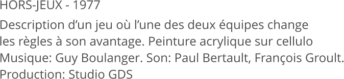 HORS-JEUX - 1977 Description d’un jeu où l’une des deux équipes change les règles à son avantage. Peinture acrylique sur cellulo Musique: Guy Boulanger. Son: Paul Bertault, François Groult. Production: Studio GDS