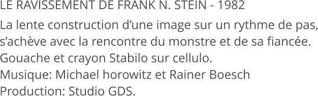 LE RAVISSEMENT DE FRANK N. STEIN - 1982 La lente construction d’une image sur un rythme de pas, s’achève avec la rencontre du monstre et de sa fiancée. Gouache et crayon Stabilo sur cellulo. Musique: Michael horowitz et Rainer Boesch Production: Studio GDS.