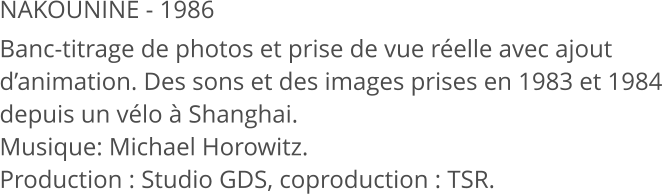 NAKOUNINE - 1986 Banc-titrage de photos et prise de vue réelle avec ajout d’animation. Des sons et des images prises en 1983 et 1984 depuis un vélo à Shanghai. Musique: Michael Horowitz.  Production : Studio GDS, coproduction : TSR.