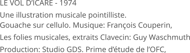LE VOL D’ICARE - 1974 Une illustration musicale pointilliste. Gouache sur cellulo. Musique: François Couperin, Les folies musicales, extraits Clavecin: Guy Waschmuth Production: Studio GDS. Prime d’étude de l’OFC,