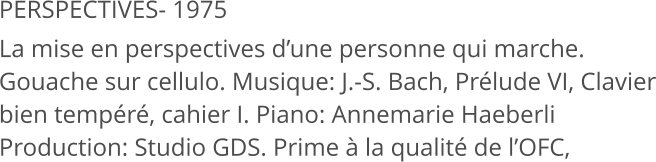 PERSPECTIVES- 1975 La mise en perspectives d’une personne qui marche. Gouache sur cellulo. Musique: J.-S. Bach, Prélude VI, Clavier bien tempéré, cahier I. Piano: Annemarie Haeberli Production: Studio GDS. Prime à la qualité de l’OFC,