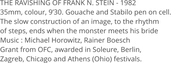 THE RAVISHING OF FRANK N. STEIN - 1982 35mm, colour, 9’30. Gouache and Stabilo pen on cell. The slow construction of an image, to the rhythm  of steps, ends when the monster meets his bride Music : Michael Horowitz, Rainer Boesch Grant from OFC, awarded in Soleure, Berlin,  Zagreb, Chicago and Athens (Ohio) festivals.