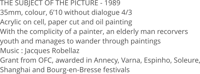 THE SUBJECT OF THE PICTURE - 1989 35mm, colour, 6’10 without dialogue 4/3  Acrylic on cell, paper cut and oil painting With the complicity of a painter, an elderly man recorvers youth and manages to wander through paintings Music : Jacques Robellaz Grant from OFC, awarded in Annecy, Varna, Espinho, Soleure, Shanghai and Bourg-en-Bresse festivals