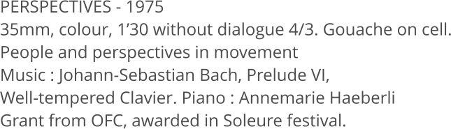 PERSPECTIVES - 1975 35mm, colour, 1’30 without dialogue 4/3. Gouache on cell. People and perspectives in movement Music : Johann-Sebastian Bach, Prelude VI,  Well-tempered Clavier. Piano : Annemarie Haeberli Grant from OFC, awarded in Soleure festival.