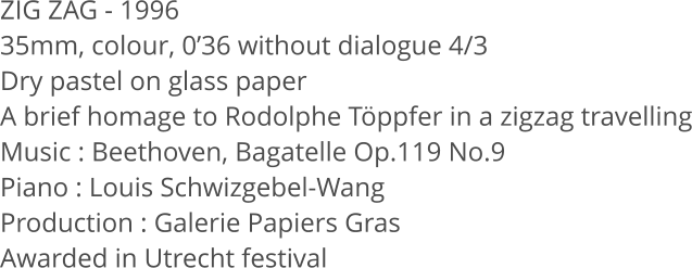 ZIG ZAG - 1996 35mm, colour, 0’36 without dialogue 4/3 Dry pastel on glass paper A brief homage to Rodolphe Töppfer in a zigzag travelling Music : Beethoven, Bagatelle Op.119 No.9 Piano : Louis Schwizgebel-Wang Production : Galerie Papiers Gras Awarded in Utrecht festival