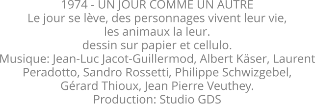 1974 - UN JOUR COMME UN AUTRE Le jour se lève, des personnages vivent leur vie, les animaux la leur.  dessin sur papier et cellulo.  Musique: Jean-Luc Jacot-Guillermod, Albert Käser, Laurent Peradotto, Sandro Rossetti, Philippe Schwizgebel, Gérard Thioux, Jean Pierre Veuthey. Production: Studio GDS