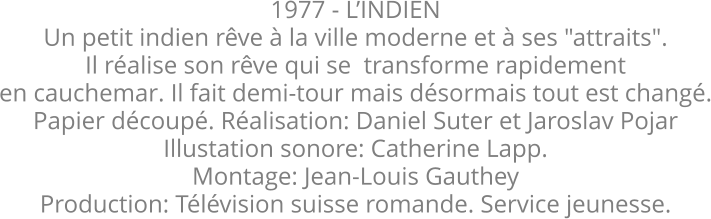 1977 - L’INDIEN Un petit indien rêve à la ville moderne et à ses "attraits". Il réalise son rêve qui se  transforme rapidement en cauchemar. Il fait demi-tour mais désormais tout est changé. Papier découpé. Réalisation: Daniel Suter et Jaroslav Pojar  Illustation sonore: Catherine Lapp. Montage: Jean-Louis Gauthey Production: Télévision suisse romande. Service jeunesse.