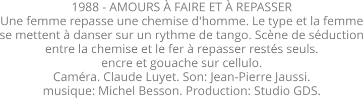 1988 - AMOURS À FAIRE ET À REPASSER Une femme repasse une chemise d'homme. Le type et la femme se mettent à danser sur un rythme de tango. Scène de séduction entre la chemise et le fer à repasser restés seuls.  encre et gouache sur cellulo. Caméra. Claude Luyet. Son: Jean-Pierre Jaussi. musique: Michel Besson. Production: Studio GDS.
