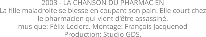 2003 - LA CHANSON DU PHARMACIEN La fille maladroite se blesse en coupant son pain. Elle court chez le pharmacien qui vient d'être assassiné. musique: Félix Leclerc. Montage: François Jacquenod Production: Studio GDS.