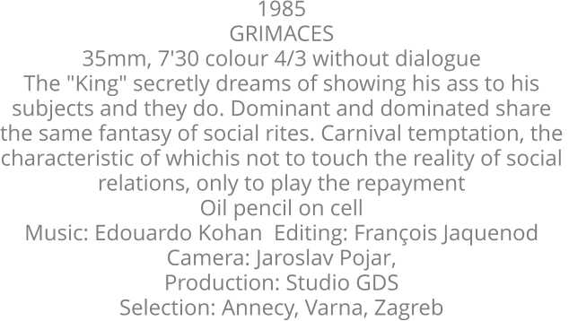 1985  GRIMACES  35mm, 7'30 colour 4/3 without dialogue  The "King" secretly dreams of showing his ass to his  subjects and they do. Dominant and dominated share  the same fantasy of social rites. Carnival temptation, the  characteristic of whichis not to touch the reality of social  relations, only to play the repayment Oil pencil on cell   Music: Edouardo Kohan  Editing: François Jaquenod   Camera: Jaroslav Pojar, Production: Studio GDS  Selection: Annecy, Varna, Zagreb