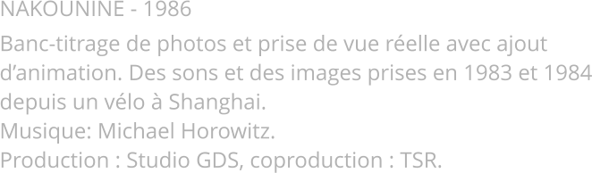 NAKOUNINE - 1986 Banc-titrage de photos et prise de vue réelle avec ajout d’animation. Des sons et des images prises en 1983 et 1984 depuis un vélo à Shanghai. Musique: Michael Horowitz.  Production : Studio GDS, coproduction : TSR.