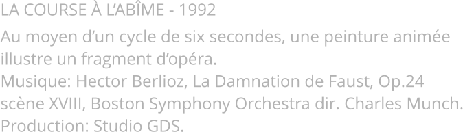 LA COURSE À L’ABÎME - 1992 Au moyen d’un cycle de six secondes, une peinture animée illustre un fragment d’opéra. Musique: Hector Berlioz, La Damnation de Faust, Op.24 scène XVIII, Boston Symphony Orchestra dir. Charles Munch. Production: Studio GDS.