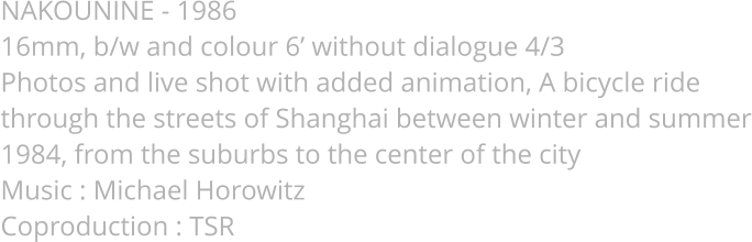 NAKOUNINE - 1986  16mm, b/w and colour 6’ without dialogue 4/3  Photos and live shot with added animation, A bicycle ride through the streets of Shanghai between winter and summer 1984, from the suburbs to the center of the city Music : Michael Horowitz Coproduction : TSR