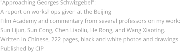 "Approaching Georges Schwizgebel": A report on workshops given at the Beijing  Film Academy and commentary from several professors on my work: Sun Lijun, Sun Cong, Chen Liaoliu, He Rong, and Wang Xiaoting. Written in Chinese, 222 pages, black and white photos and drawings. Published by CIP