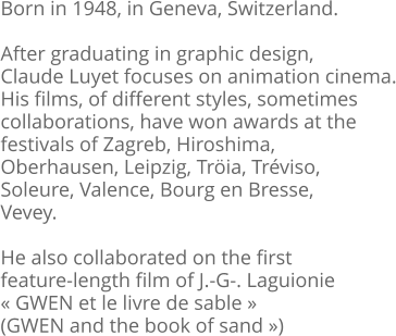 Born in 1948, in Geneva, Switzerland.  After graduating in graphic design, Claude Luyet focuses on animation cinema. His films, of different styles, sometimes  collaborations, have won awards at the  festivals of Zagreb, Hiroshima,  Oberhausen, Leipzig, Tröia, Tréviso,  Soleure, Valence, Bourg en Bresse,  Vevey.  He also collaborated on the first feature-length film of J.-G-. Laguionie « GWEN et le livre de sable »  (GWEN and the book of sand »)