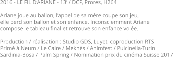 2016 - LE FIL D’ARIANE - 13’ / DCP, Prores, H264  Ariane joue au ballon, l’appel de sa mère coupe son jeu, elle perd son ballon et son enfance. Inconsciemment Ariane compose le tableau final et retrouve son enfance volée.  Production / réalisation : Studio GDS, Luyet, coproduction RTS Primé à Neum / Le Caire / Meknès / Animfest / Pulcinella-Turin Sardinia-Bosa / Palm Spring / Nomination prix du cinéma Suisse 2017