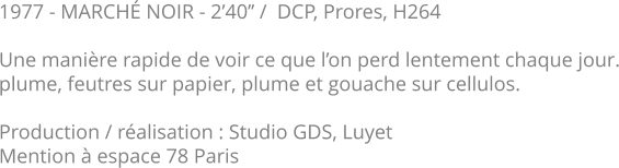 1977 - MARCHÉ NOIR - 2’40’’ /  DCP, Prores, H264  Une manière rapide de voir ce que l’on perd lentement chaque jour. plume, feutres sur papier, plume et gouache sur cellulos.   Production / réalisation : Studio GDS, Luyet Mention à espace 78 Paris