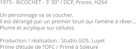 1973 - RICOCHET - 5’ 30’’ / DCP, Prores, H264  Un personnage va se coucher, il est dérangé par un premier bruit qui l’amène à rêver... Plume et acrylique sur cellulos  Production / réalisation : Studio GDS, Luyet Prime d’étude de l’OFC / Primé à Soleure