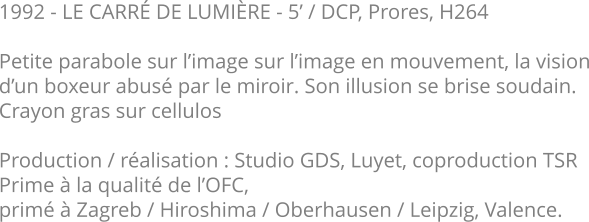 1992 - LE CARRÉ DE LUMIÈRE - 5’ / DCP, Prores, H264  Petite parabole sur l’image sur l’image en mouvement, la vision d’un boxeur abusé par le miroir. Son illusion se brise soudain.   Crayon gras sur cellulos  Production / réalisation : Studio GDS, Luyet, coproduction TSR Prime à la qualité de l’OFC,  primé à Zagreb / Hiroshima / Oberhausen / Leipzig, Valence.