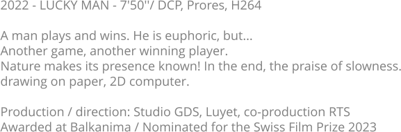 2022 - LUCKY MAN - 7'50''/ DCP, Prores, H264  A man plays and wins. He is euphoric, but...  Another game, another winning player.  Nature makes its presence known! In the end, the praise of slowness. drawing on paper, 2D computer.  Production / direction: Studio GDS, Luyet, co-production RTS Awarded at Balkanima / Nominated for the Swiss Film Prize 2023