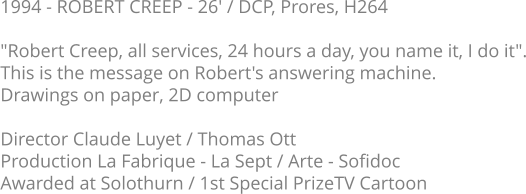 1994 - ROBERT CREEP - 26' / DCP, Prores, H264  "Robert Creep, all services, 24 hours a day, you name it, I do it". This is the message on Robert's answering machine. Drawings on paper, 2D computer  Director Claude Luyet / Thomas Ott Production La Fabrique - La Sept / Arte - Sofidoc Awarded at Solothurn / 1st Special PrizeTV Cartoon