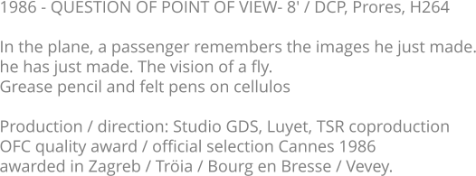 1986 - QUESTION OF POINT OF VIEW- 8' / DCP, Prores, H264  In the plane, a passenger remembers the images he just made. he has just made. The vision of a fly.  Grease pencil and felt pens on cellulos  Production / direction: Studio GDS, Luyet, TSR coproduction OFC quality award / official selection Cannes 1986 awarded in Zagreb / Tröia / Bourg en Bresse / Vevey.
