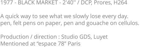 1977 - BLACK MARKET - 2'40'' / DCP, Prores, H264  A quick way to see what we slowly lose every day. pen, felt pens on paper, pen and gouache on cellulos.   Production / direction : Studio GDS, Luyet Mentioned at “espace 78” Paris