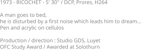 1973 - RICOCHET - 5' 30'' / DCP, Prores, H264  A man goes to bed, he is disturbed by a first noise which leads him to dream... Pen and acrylic on cellulos  Production / direction : Studio GDS, Luyet OFC Study Award / Awarded at Solothurn