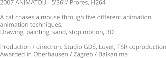 2007 ANIMATOU - 5'36''/ Prores, H264  A cat chases a mouse through five different animation animation techniques. Drawing, painting, sand, stop motion, 3D  Production / direction: Studio GDS, Luyet, TSR coproduction Awarded in Oberhausen / Zagreb / Balkanima