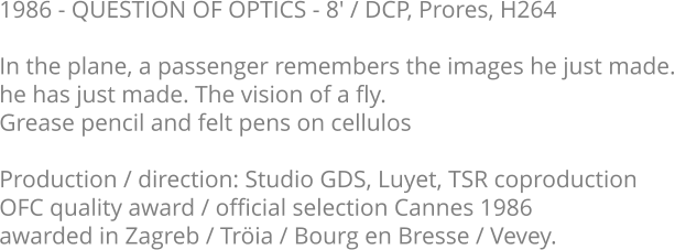 1986 - QUESTION OF OPTICS - 8' / DCP, Prores, H264  In the plane, a passenger remembers the images he just made. he has just made. The vision of a fly.  Grease pencil and felt pens on cellulos  Production / direction: Studio GDS, Luyet, TSR coproduction OFC quality award / official selection Cannes 1986 awarded in Zagreb / Tröia / Bourg en Bresse / Vevey.