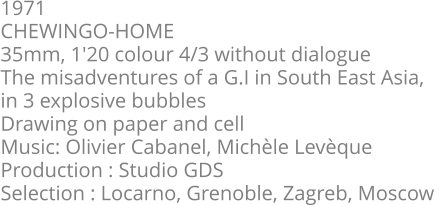 1971  CHEWINGO-HOME  35mm, 1'20 colour 4/3 without dialogue  The misadventures of a G.I in South East Asia,  in 3 explosive bubbles  Drawing on paper and cell  Music: Olivier Cabanel, Michèle Levèque  Production : Studio GDS  Selection : Locarno, Grenoble, Zagreb, Moscow