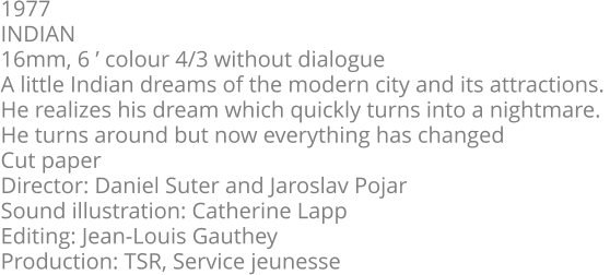 1977  INDIAN  16mm, 6 ’ colour 4/3 without dialogue  A little Indian dreams of the modern city and its attractions.  He realizes his dream which quickly turns into a nightmare.  He turns around but now everything has changed  Cut paper  Director: Daniel Suter and Jaroslav Pojar  Sound illustration: Catherine Lapp  Editing: Jean-Louis Gauthey  Production: TSR, Service jeunesse