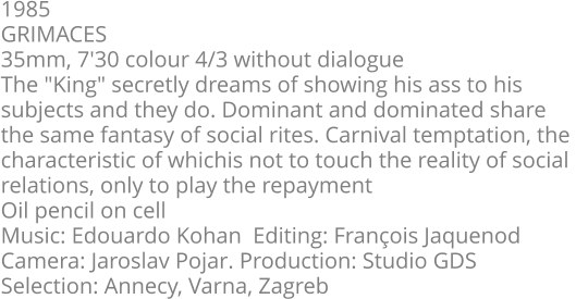1985  GRIMACES  35mm, 7'30 colour 4/3 without dialogue  The "King" secretly dreams of showing his ass to his  subjects and they do. Dominant and dominated share  the same fantasy of social rites. Carnival temptation, the  characteristic of whichis not to touch the reality of social  relations, only to play the repayment Oil pencil on cell   Music: Edouardo Kohan  Editing: François Jaquenod   Camera: Jaroslav Pojar. Production: Studio GDS  Selection: Annecy, Varna, Zagreb