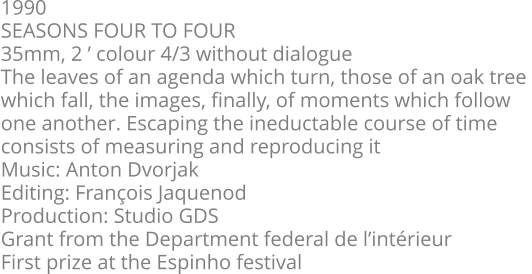 1990  SEASONS FOUR TO FOUR  35mm, 2 ’ colour 4/3 without dialogue  The leaves of an agenda which turn, those of an oak tree  which fall, the images, finally, of moments which follow  one another. Escaping the ineductable course of time  consists of measuring and reproducing it  Music: Anton Dvorjak  Editing: François Jaquenod  Production: Studio GDS  Grant from the Department federal de l’intérieur  First prize at the Espinho festival