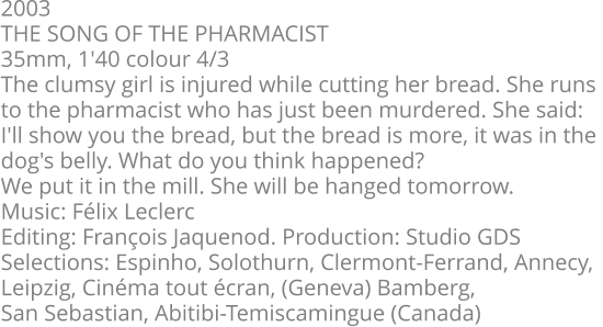 2003  THE SONG OF THE PHARMACIST  35mm, 1'40 colour 4/3  The clumsy girl is injured while cutting her bread. She runs  to the pharmacist who has just been murdered. She said:  I'll show you the bread, but the bread is more, it was in the  dog's belly. What do you think happened?  We put it in the mill. She will be hanged tomorrow.  Music: Félix Leclerc  Editing: François Jaquenod. Production: Studio GDS  Selections: Espinho, Solothurn, Clermont-Ferrand, Annecy,  Leipzig, Cinéma tout écran, (Geneva) Bamberg,  San Sebastian, Abitibi-Temiscamingue (Canada)